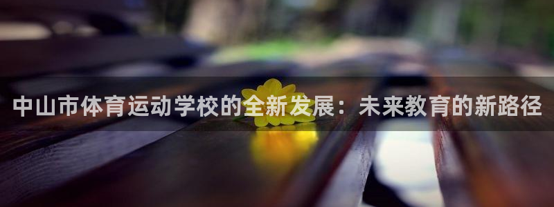凯发官网下载招商电话是多少啊：中山市体育运动学校的全新发展：